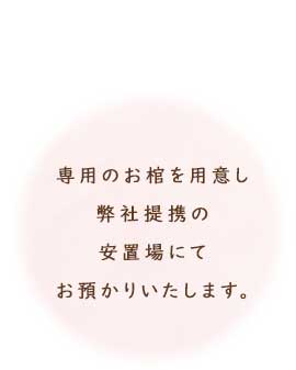 専用のお棺を用意し、弊社提携の安置場にてお預かりいたします。