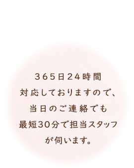 365日24時間対応しておりますので、当日のご連絡でも最短30分で担当スタッフが伺います。