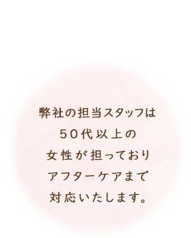 弊社の担当スタッフは、50代以上の女性が担っており、アフターケアまで対応いたします。